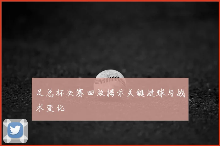 足总杯决赛回放揭示关键进球与战术变化