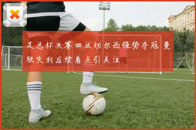 足总杯决赛回放切尔西强势夺冠 曼联失利后续看点引关注