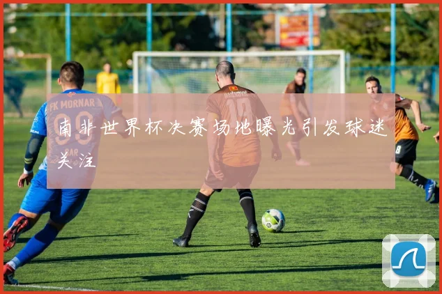 南非世界杯决赛场地曝光引发球迷关注