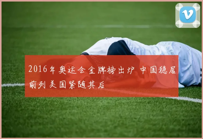 2016年奥运会金牌榜出炉 中国稳居前列美国紧随其后