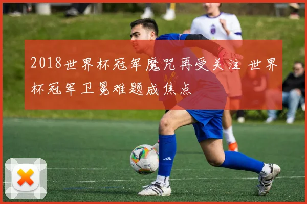 2018世界杯冠军魔咒再受关注 世界杯冠军卫冕难题成焦点