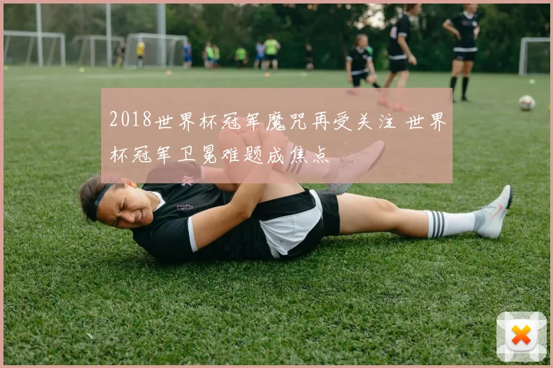 2018世界杯冠军魔咒再受关注 世界杯冠军卫冕难题成焦点