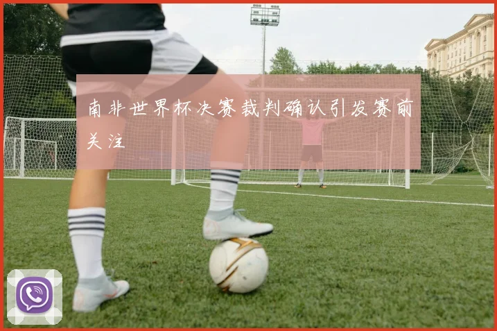 南非世界杯决赛裁判确认引发赛前关注