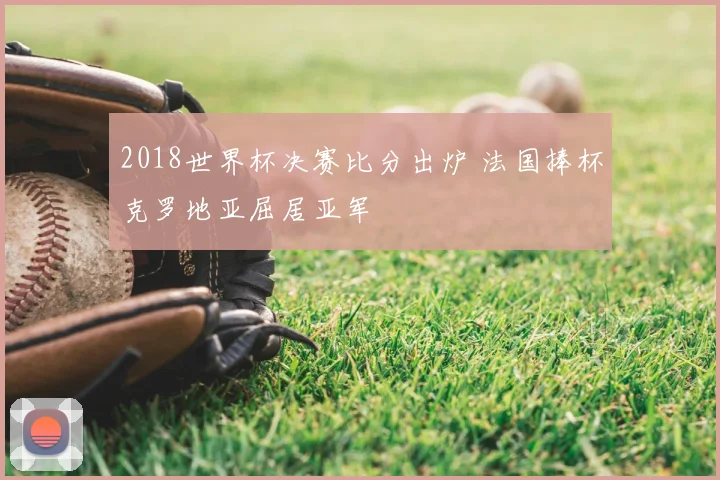 2018世界杯决赛比分出炉 法国捧杯克罗地亚屈居亚军